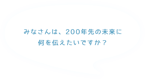 みなさんは、200年先の未来に何を伝えたいですか？